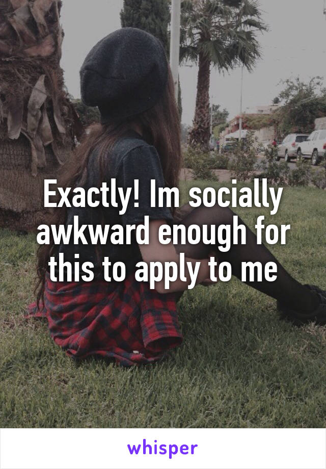 Exactly! Im socially awkward enough for this to apply to me