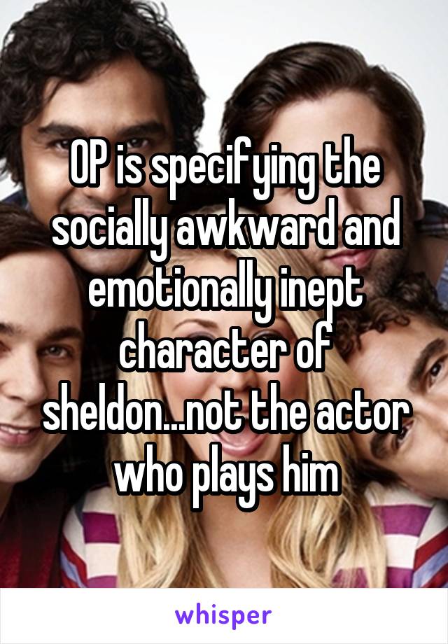 OP is specifying the socially awkward and emotionally inept character of sheldon...not the actor who plays him