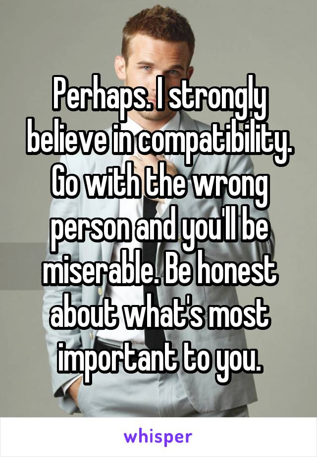 Perhaps. I strongly believe in compatibility. Go with the wrong person and you'll be miserable. Be honest about what's most important to you.