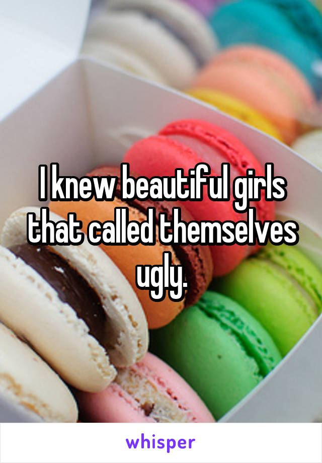 I knew beautiful girls that called themselves ugly.