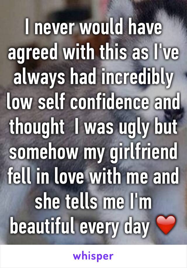 I never would have agreed with this as I've always had incredibly low self confidence and thought  I was ugly but somehow my girlfriend fell in love with me and she tells me I'm beautiful every day ❤️