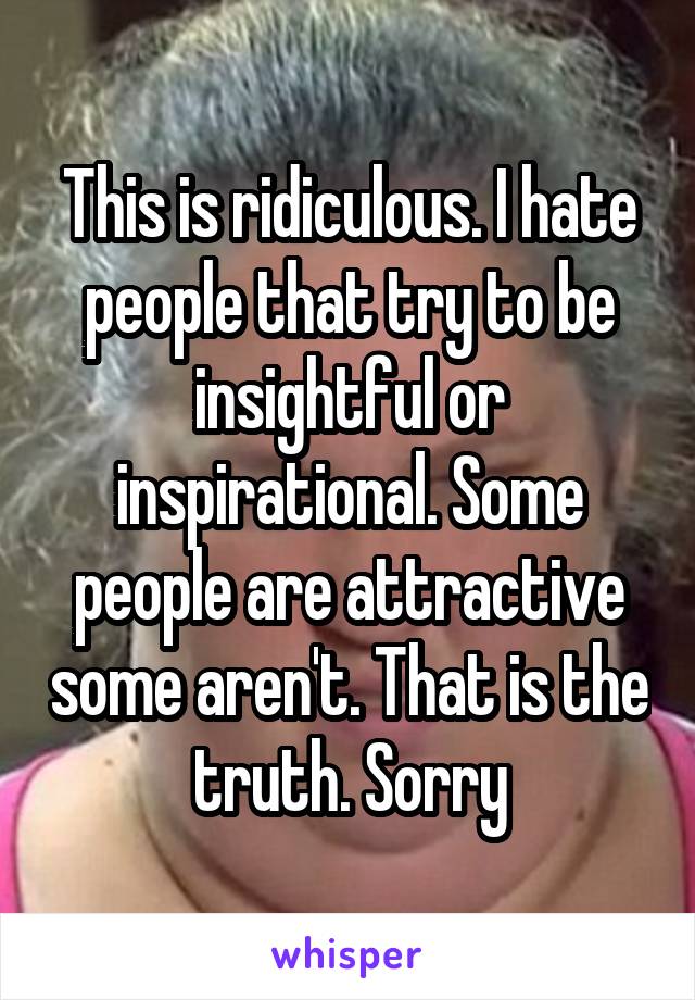 This is ridiculous. I hate people that try to be insightful or inspirational. Some people are attractive some aren't. That is the truth. Sorry