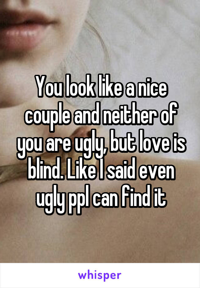 You look like a nice couple and neither of you are ugly, but love is blind. Like I said even ugly ppl can find it