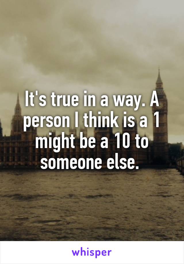 It's true in a way. A person I think is a 1 might be a 10 to someone else. 