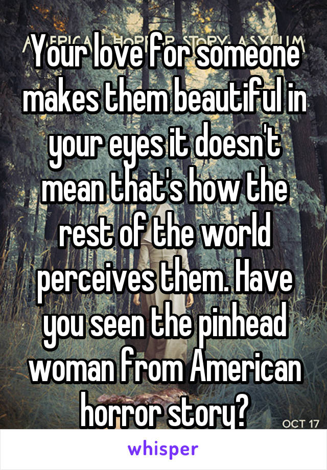 Your love for someone makes them beautiful in your eyes it doesn't mean that's how the rest of the world perceives them. Have you seen the pinhead woman from American horror story?