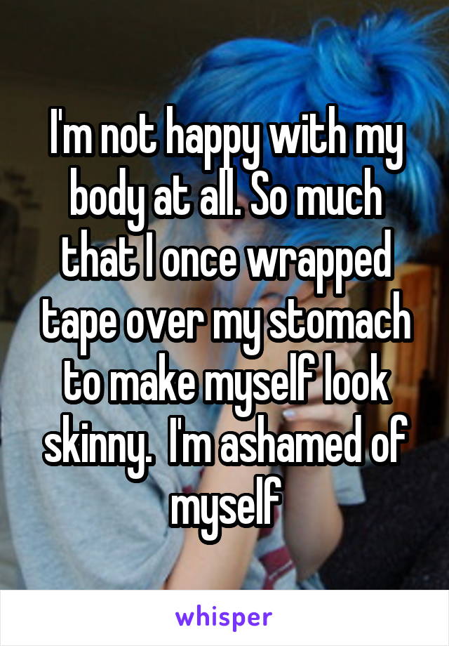 I'm not happy with my body at all. So much that I once wrapped tape over my stomach to make myself look skinny.  I'm ashamed of myself