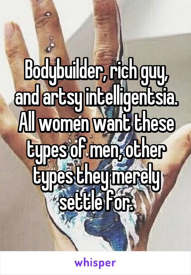 Bodybuilder, rich guy, and artsy intelligentsia. All women want these types of men, other types they merely settle for.