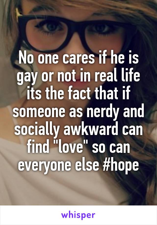 No one cares if he is gay or not in real life its the fact that if someone as nerdy and socially awkward can find "love" so can everyone else #hope