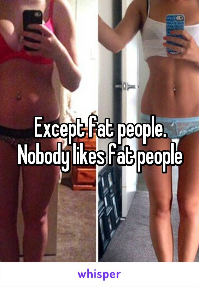 Except fat people. Nobody likes fat people