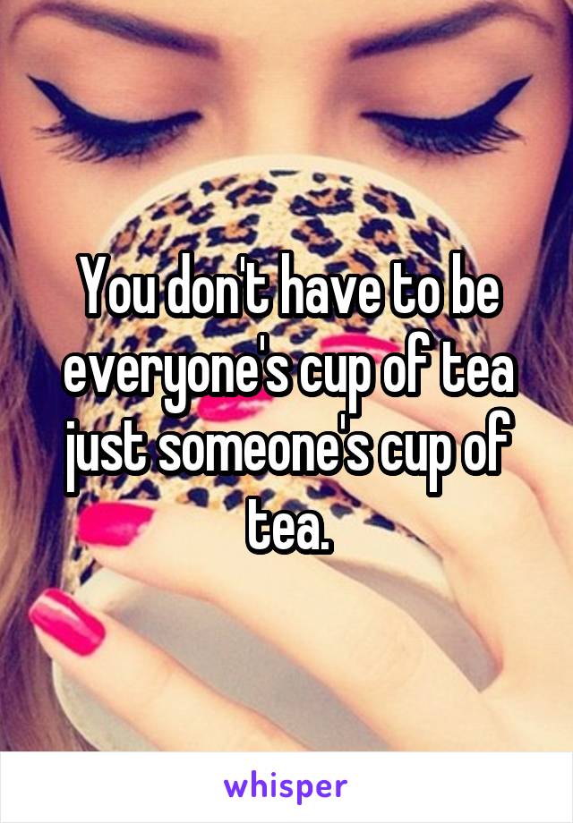 You don't have to be everyone's cup of tea just someone's cup of tea.