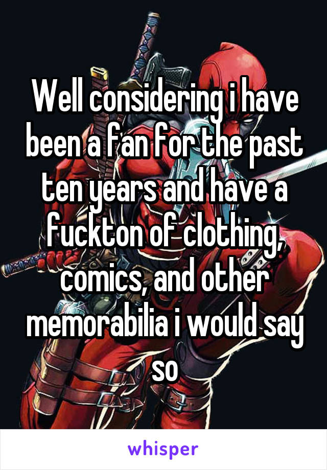 Well considering i have been a fan for the past ten years and have a fuckton of clothing, comics, and other memorabilia i would say so