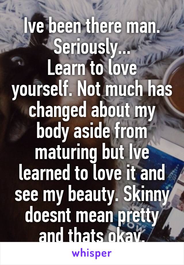 Ive been there man. Seriously...
Learn to love yourself. Not much has changed about my body aside from maturing but Ive learned to love it and see my beauty. Skinny doesnt mean pretty and thats okay.