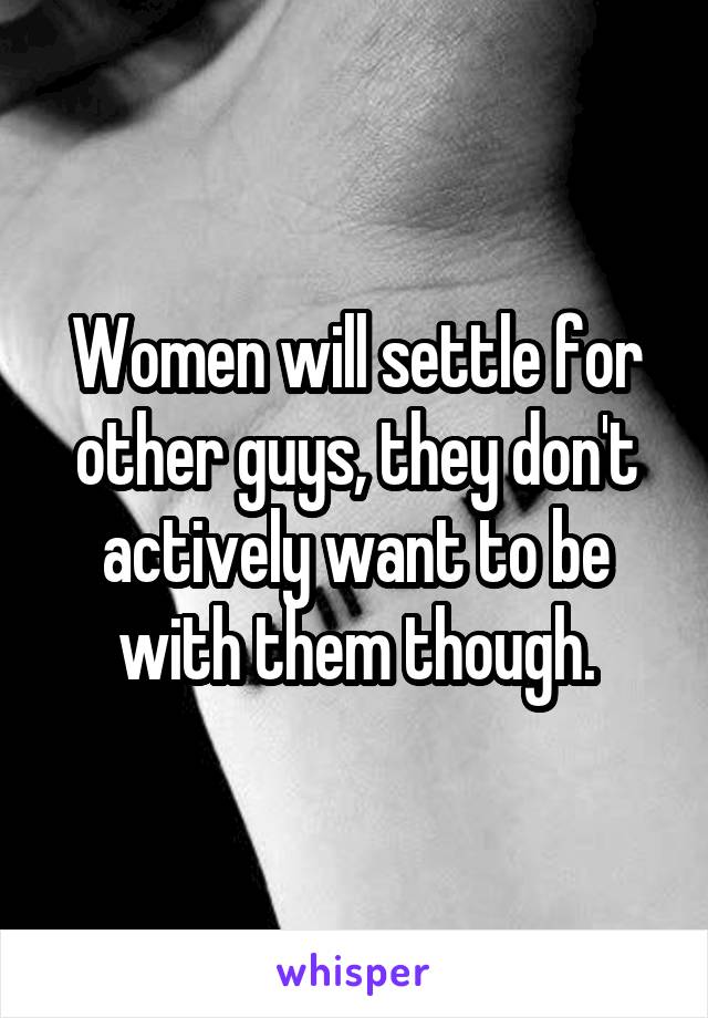 Women will settle for other guys, they don't actively want to be with them though.