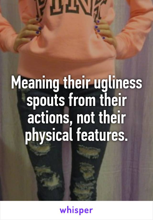 Meaning their ugliness spouts from their actions, not their physical features.