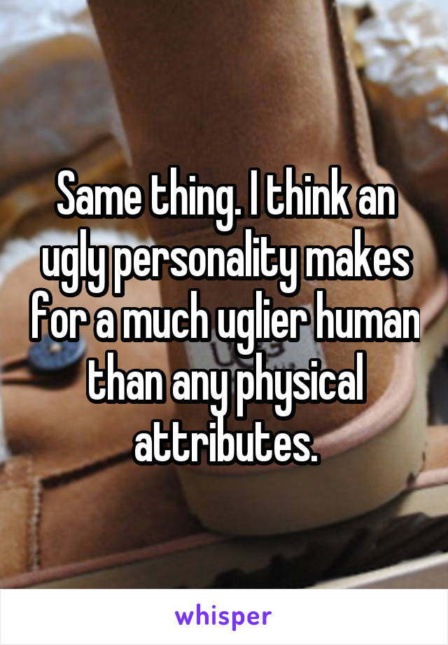 Same thing. I think an ugly personality makes for a much uglier human than any physical attributes.