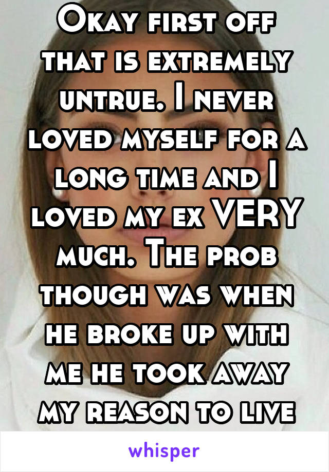 Okay first off that is extremely untrue. I never loved myself for a long time and I loved my ex VERY much. The prob though was when he broke up with me he took away my reason to live and destroyed me.