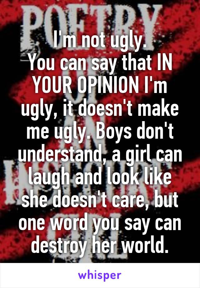 I'm not ugly.
You can say that IN YOUR OPINION I'm ugly, it doesn't make me ugly. Boys don't understand, a girl can laugh and look like she doesn't care, but one word you say can destroy her world.