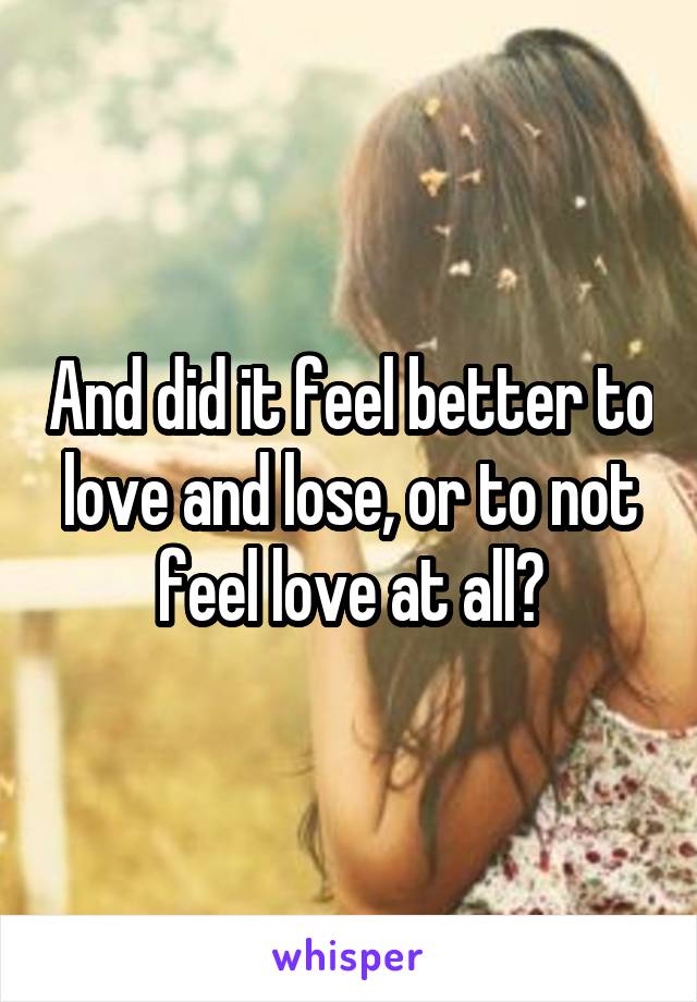 And did it feel better to love and lose, or to not feel love at all?