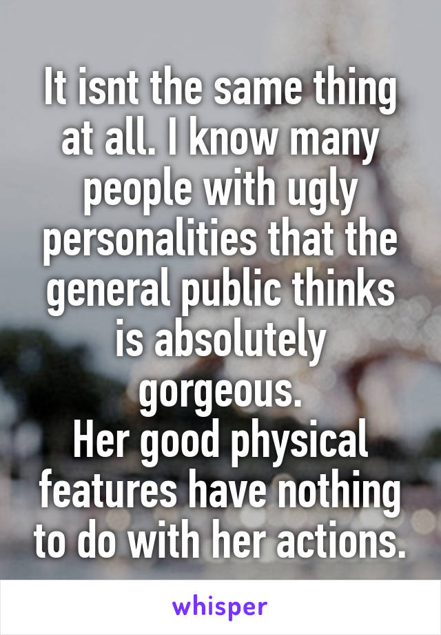 It isnt the same thing at all. I know many people with ugly personalities that the general public thinks is absolutely gorgeous.
Her good physical features have nothing to do with her actions.