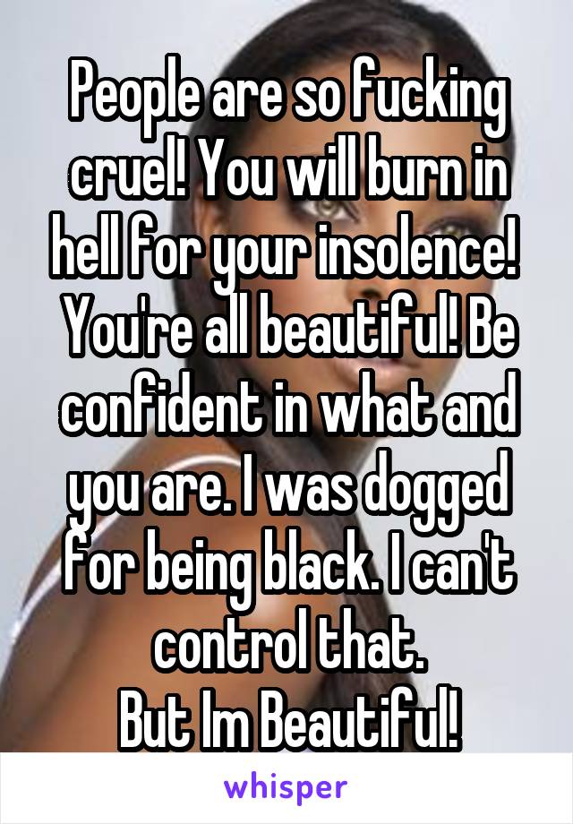 People are so fucking cruel! You will burn in hell for your insolence! 
You're all beautiful! Be confident in what and you are. I was dogged for being black. I can't control that.
But Im Beautiful!