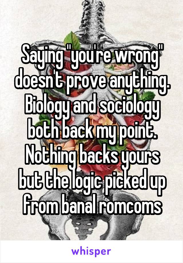 Saying "you're wrong" doesn't prove anything. Biology and sociology both back my point. Nothing backs yours but the logic picked up from banal romcoms