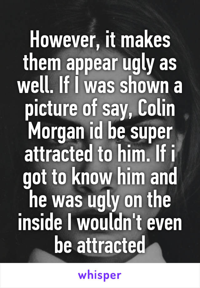 However, it makes them appear ugly as well. If I was shown a picture of say, Colin Morgan id be super attracted to him. If i got to know him and he was ugly on the inside I wouldn't even be attracted