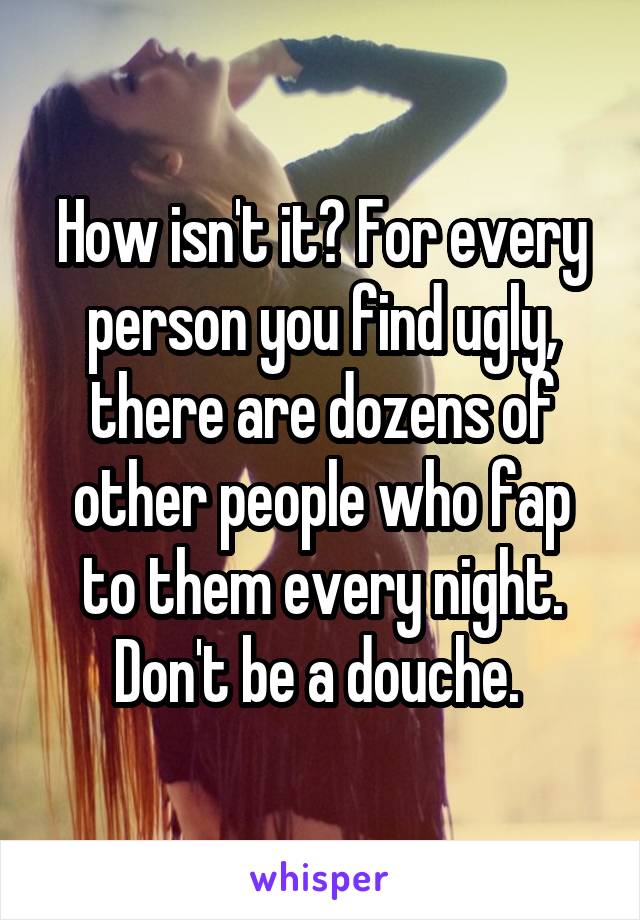 How isn't it? For every person you find ugly, there are dozens of other people who fap to them every night. Don't be a douche. 