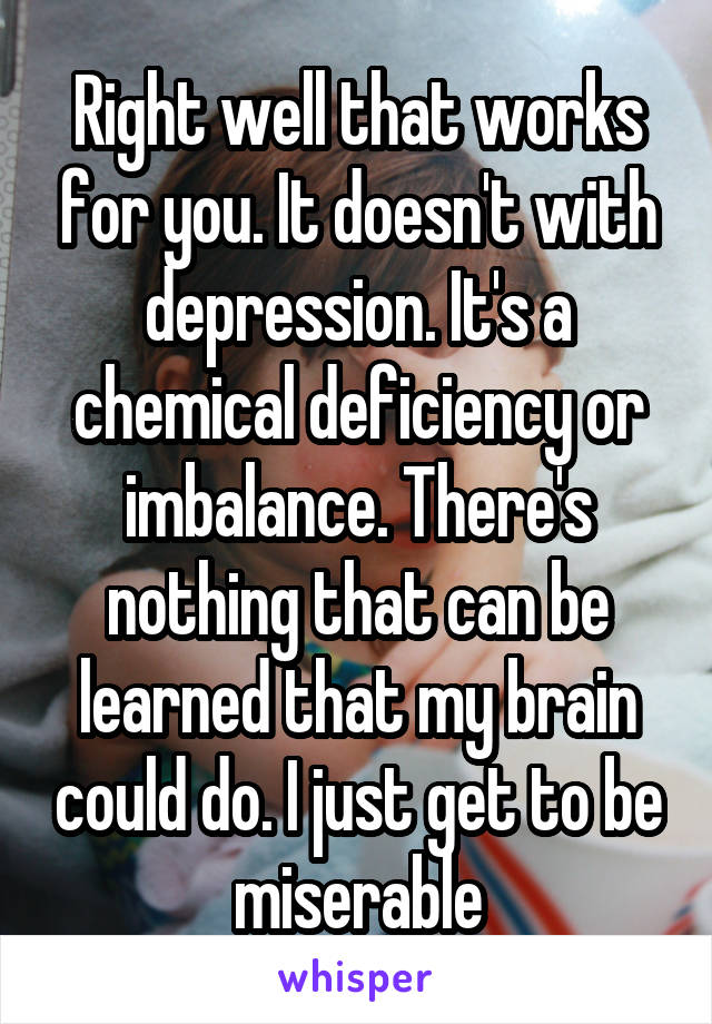 Right well that works for you. It doesn't with depression. It's a chemical deficiency or imbalance. There's nothing that can be learned that my brain could do. I just get to be miserable