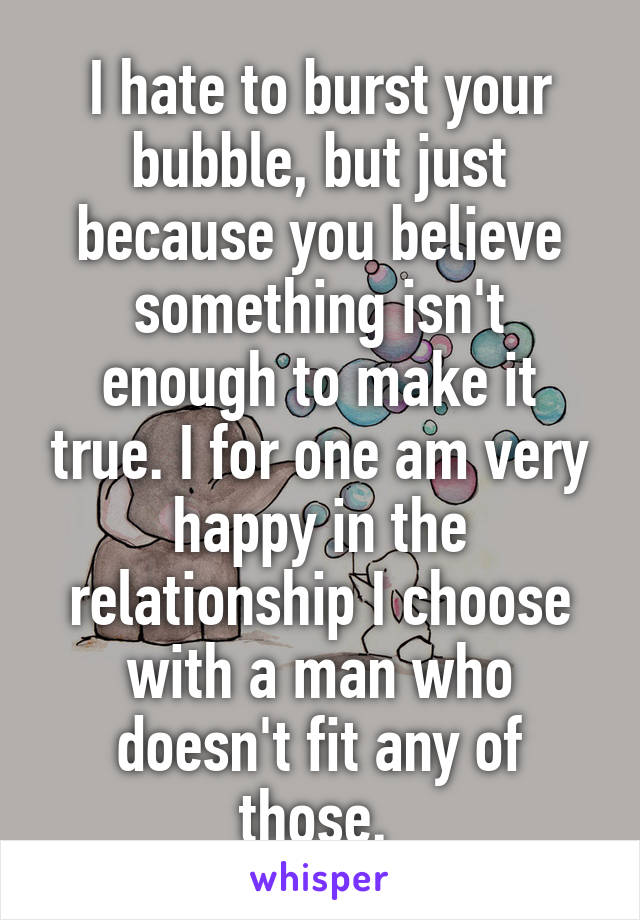 I hate to burst your bubble, but just because you believe something isn't enough to make it true. I for one am very happy in the relationship I choose with a man who doesn't fit any of those. 