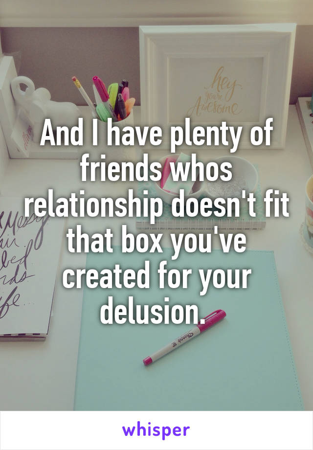 And I have plenty of friends whos relationship doesn't fit that box you've created for your delusion. 