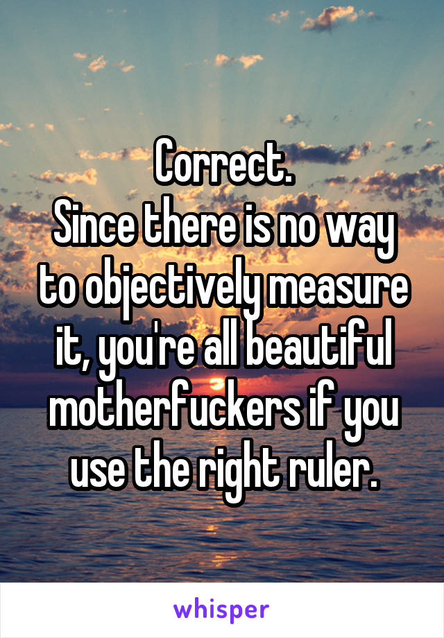 Correct.
Since there is no way to objectively measure it, you're all beautiful motherfuckers if you use the right ruler.