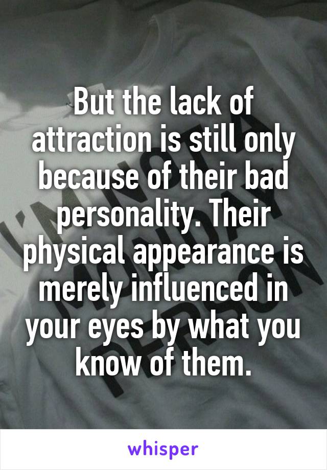 But the lack of attraction is still only because of their bad personality. Their physical appearance is merely influenced in your eyes by what you know of them.