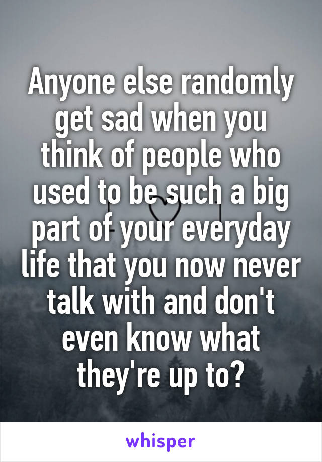 Anyone else randomly get sad when you think of people who used to be such a big part of your everyday life that you now never talk with and don't even know what they're up to?