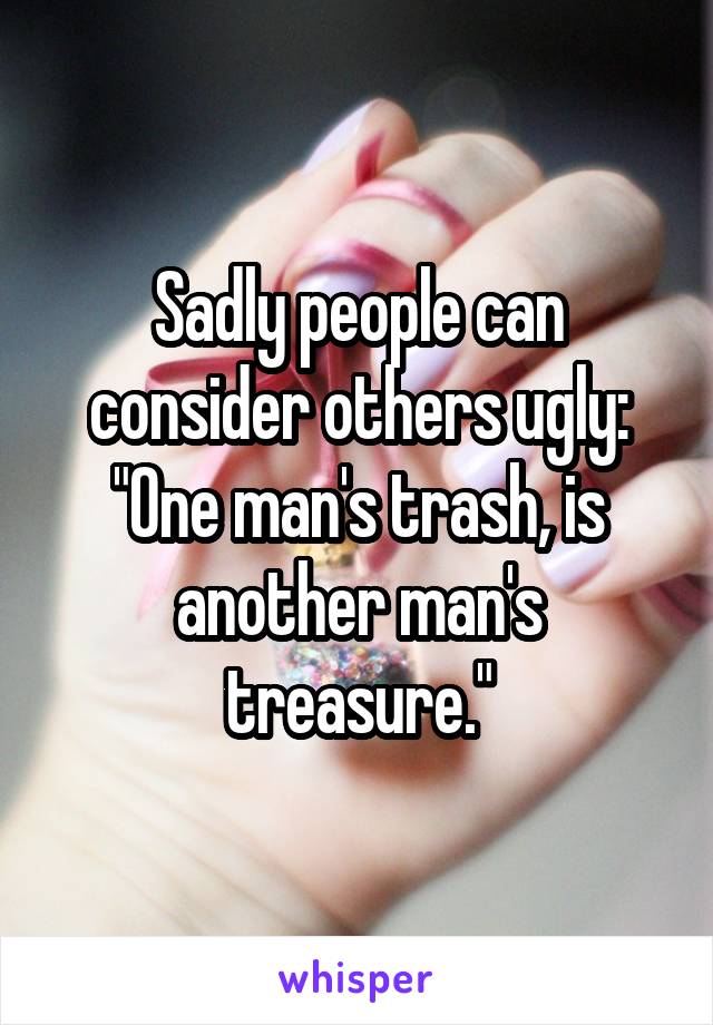 Sadly people can consider others ugly: "One man's trash, is another man's treasure."