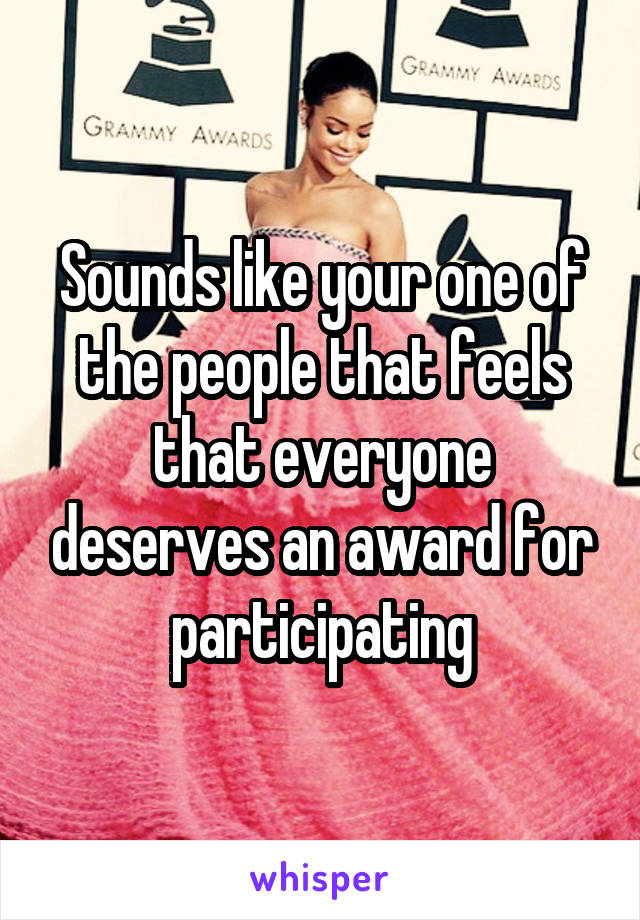 Sounds like your one of the people that feels that everyone deserves an award for participating