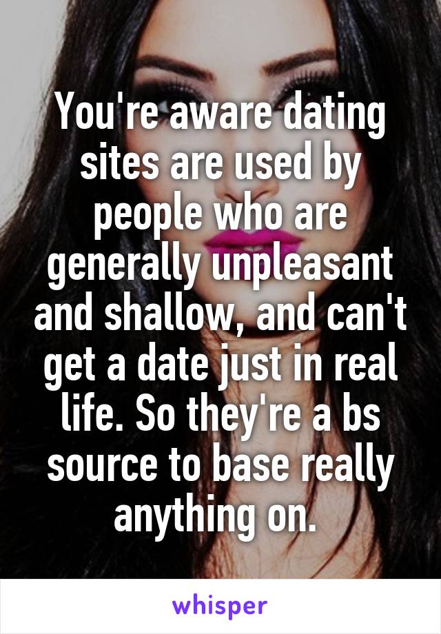 You're aware dating sites are used by people who are generally unpleasant and shallow, and can't get a date just in real life. So they're a bs source to base really anything on. 