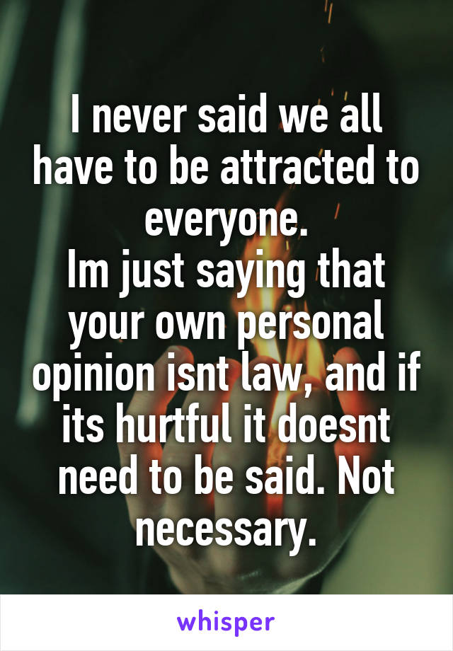 I never said we all have to be attracted to everyone.
Im just saying that your own personal opinion isnt law, and if its hurtful it doesnt need to be said. Not necessary.