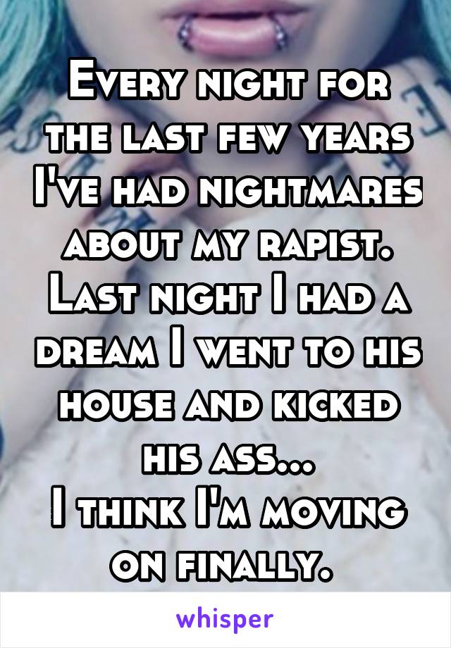 Every night for the last few years I've had nightmares about my rapist. Last night I had a dream I went to his house and kicked his ass...
I think I'm moving on finally. 