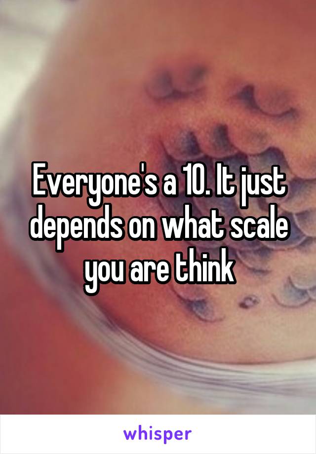 Everyone's a 10. It just depends on what scale you are think