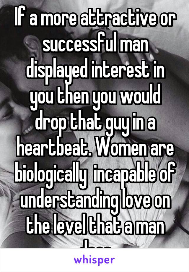 If a more attractive or successful man displayed interest in you then you would drop that guy in a heartbeat. Women are biologically  incapable of understanding love on the level that a man does