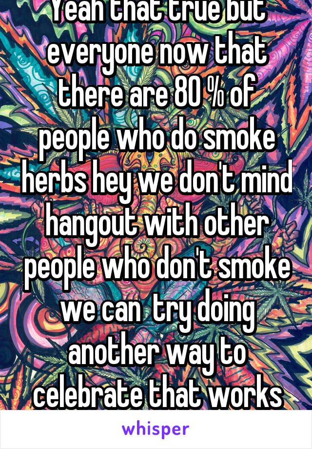 Yeah that true but everyone now that there are 80 % of people who do smoke herbs hey we don't mind hangout with other people who don't smoke we can  try doing another way to celebrate that works fo as