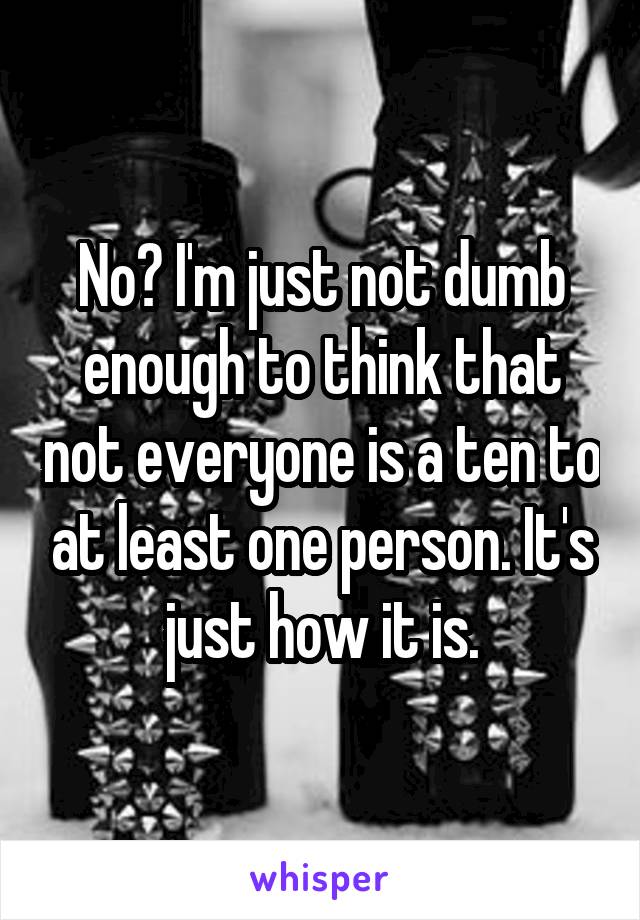 No? I'm just not dumb enough to think that not everyone is a ten to at least one person. It's just how it is.