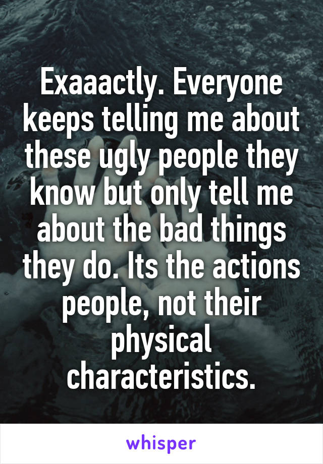 Exaaactly. Everyone keeps telling me about these ugly people they know but only tell me about the bad things they do. Its the actions people, not their physical characteristics.