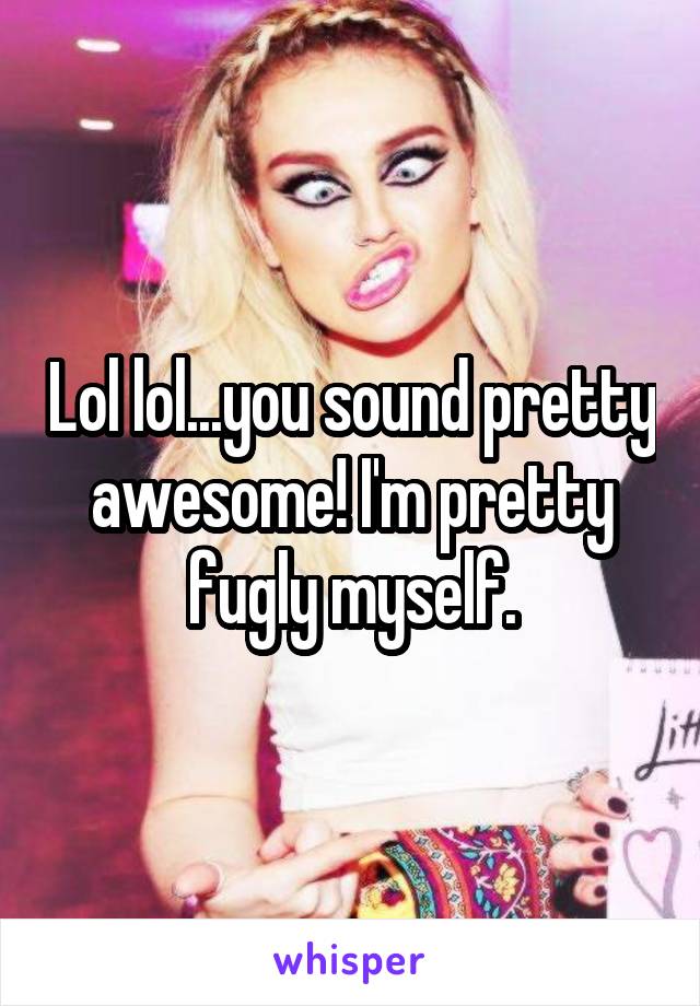 Lol lol...you sound pretty awesome! I'm pretty fugly myself.