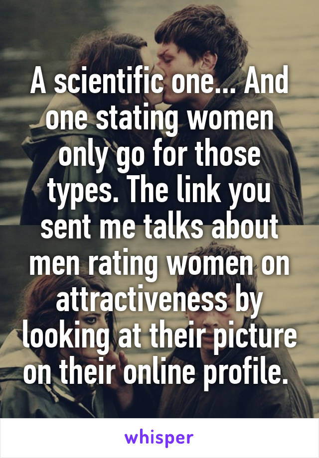 A scientific one... And one stating women only go for those types. The link you sent me talks about men rating women on attractiveness by looking at their picture on their online profile. 