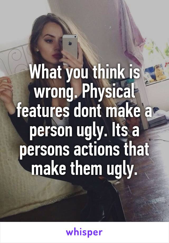 What you think is wrong. Physical features dont make a person ugly. Its a persons actions that make them ugly.