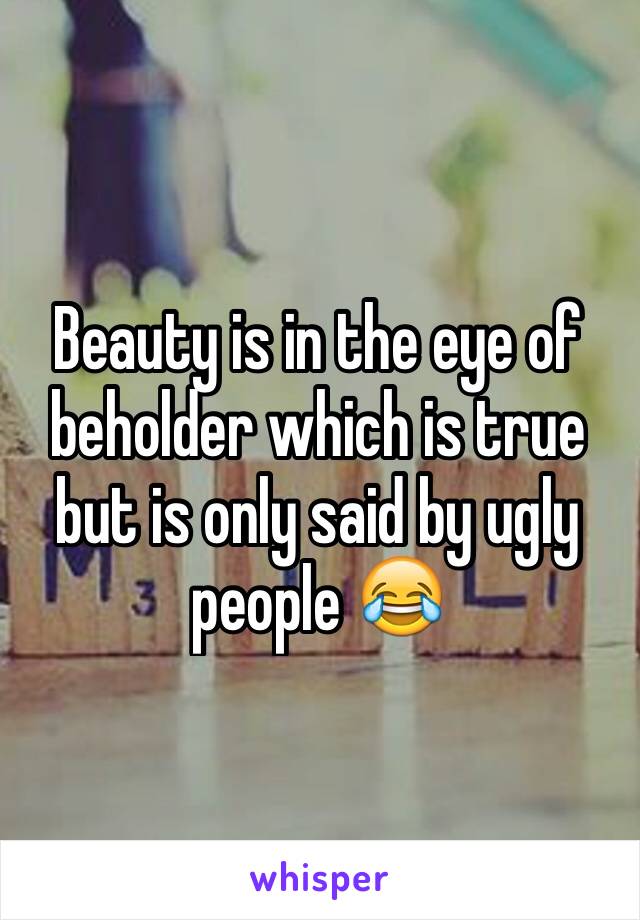 Beauty is in the eye of beholder which is true but is only said by ugly people 😂