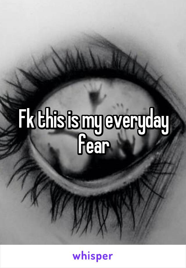 Fk this is my everyday fear