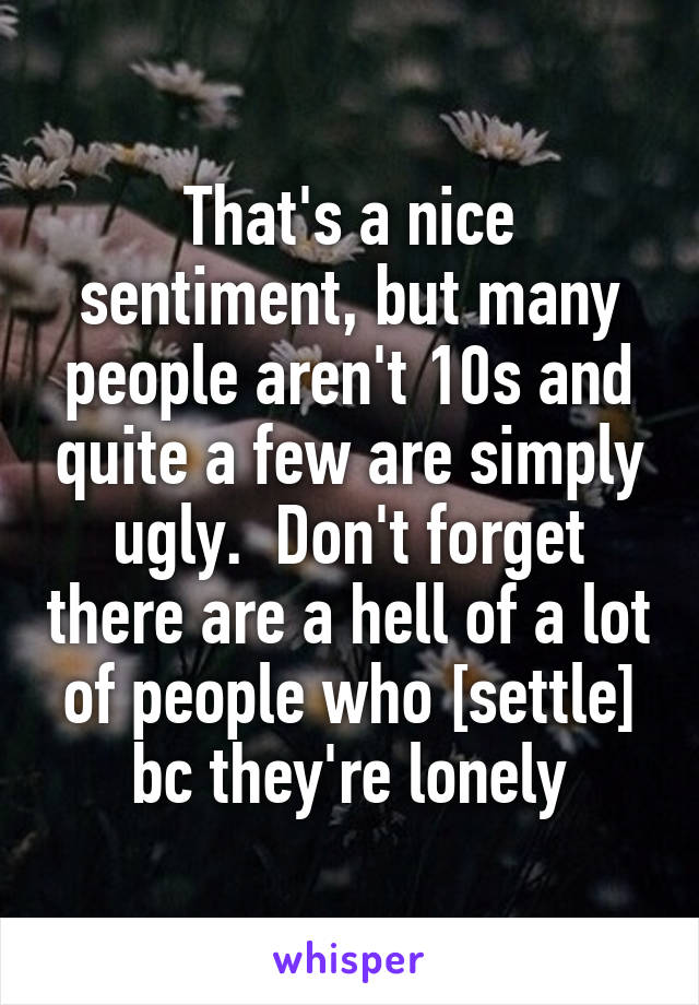 That's a nice sentiment, but many people aren't 10s and quite a few are simply ugly.  Don't forget there are a hell of a lot of people who [settle] bc they're lonely