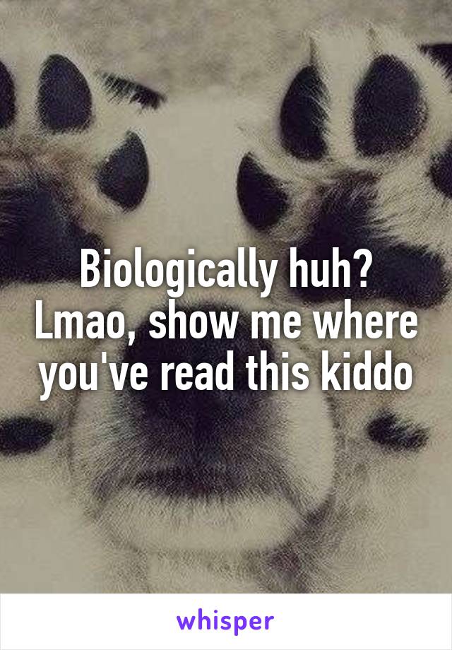 Biologically huh? Lmao, show me where you've read this kiddo